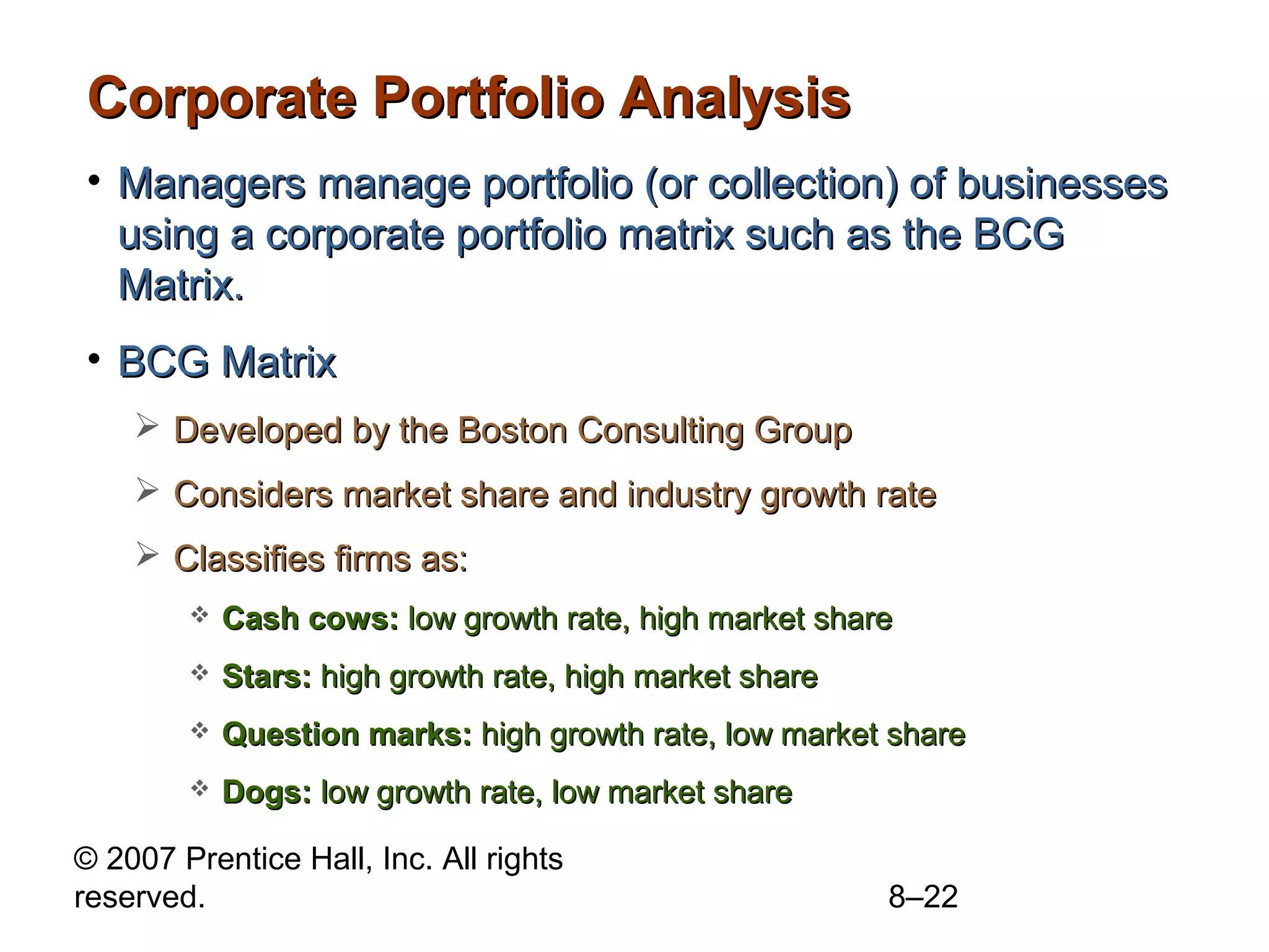 Corporate Portfolio Analysis
• Managers manage portfolio (or collection) of businesses
  using a corporate portfolio matrix such as the BCG
  Matrix.
• BCG Matrix
     Developed by the Boston Consulting Group
     Considers market share and industry growth rate
     Classifies firms as:
           Cash cows: low growth rate, high market share
           Stars: high growth rate, high market share
           Question marks: high growth rate, low market share
           Dogs: low growth rate, low market share

© 2007 Prentice Hall, Inc. All rights
reserved.                                                8–22
 