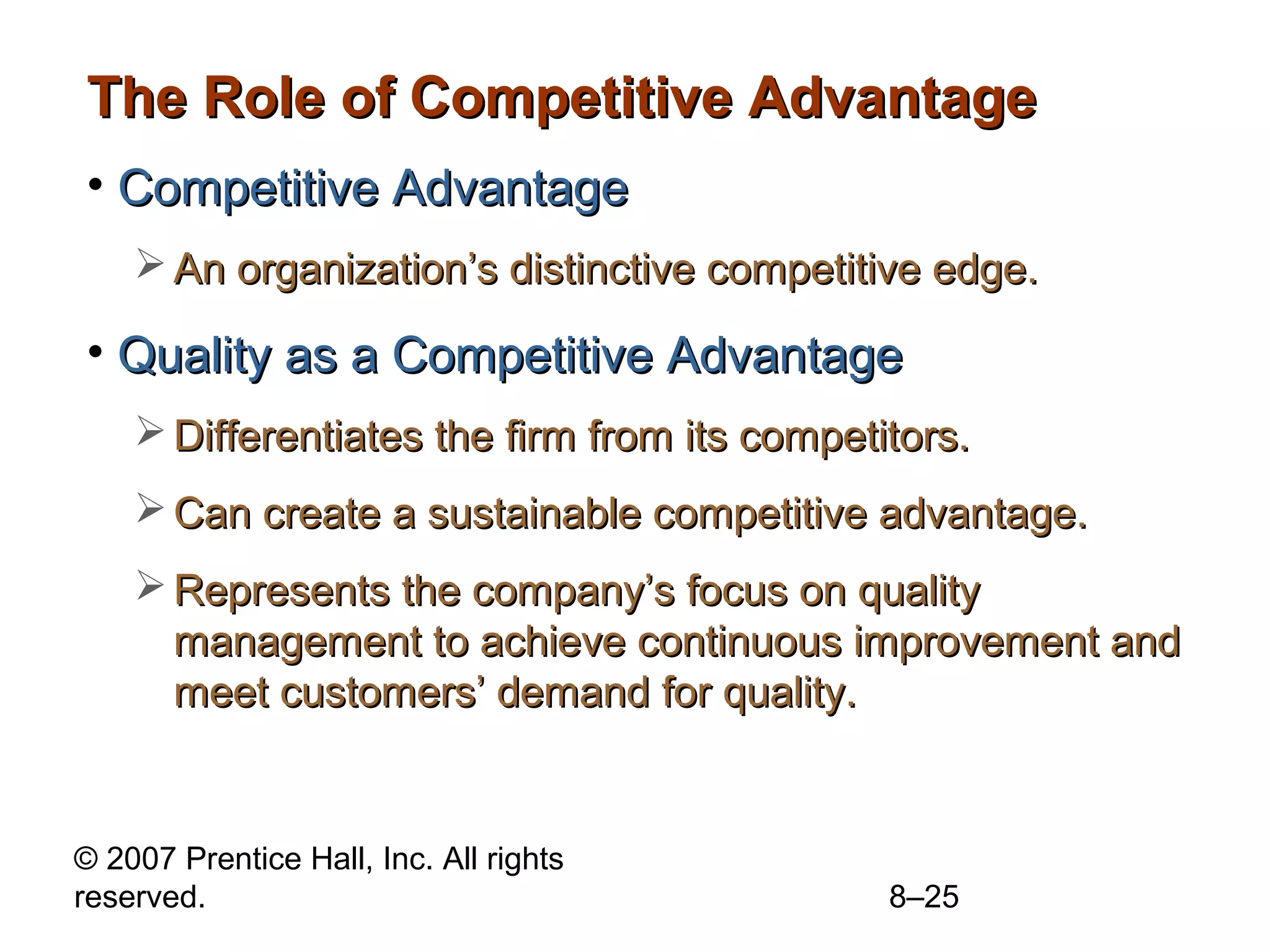 The Role of Competitive Advantage
• Competitive Advantage
     An organization’s distinctive competitive edge.

• Quality as a Competitive Advantage
     Differentiates the firm from its competitors.
     Can create a sustainable competitive advantage.
     Represents the company’s focus on quality
      management to achieve continuous improvement and
      meet customers’ demand for quality.


© 2007 Prentice Hall, Inc. All rights
reserved.                                     8–25
 
