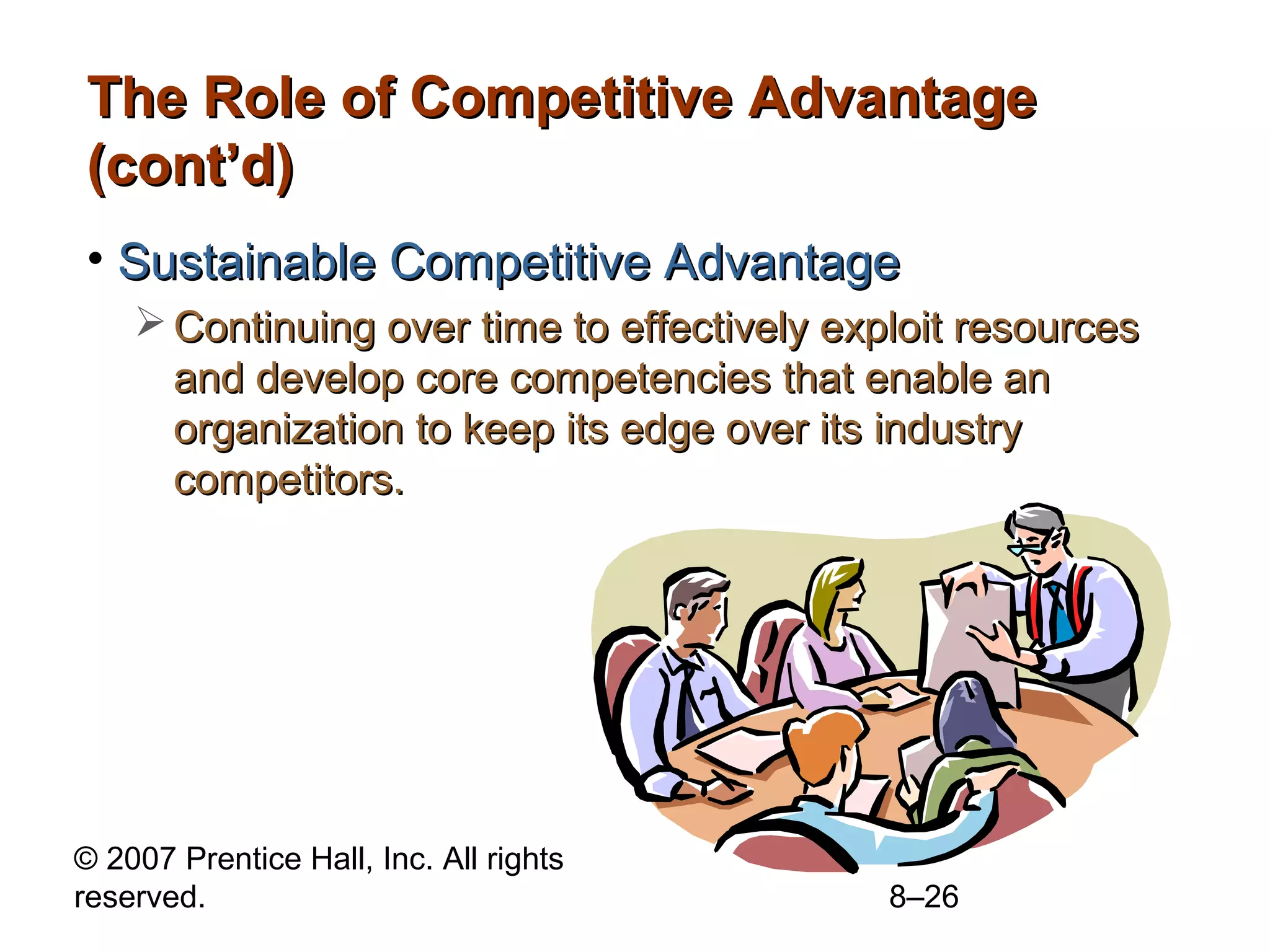 The Role of Competitive Advantage
(cont’d)
• Sustainable Competitive Advantage
     Continuing over time to effectively exploit resources
      and develop core competencies that enable an
      organization to keep its edge over its industry
      competitors.




© 2007 Prentice Hall, Inc. All rights
reserved.                                    8–26
 