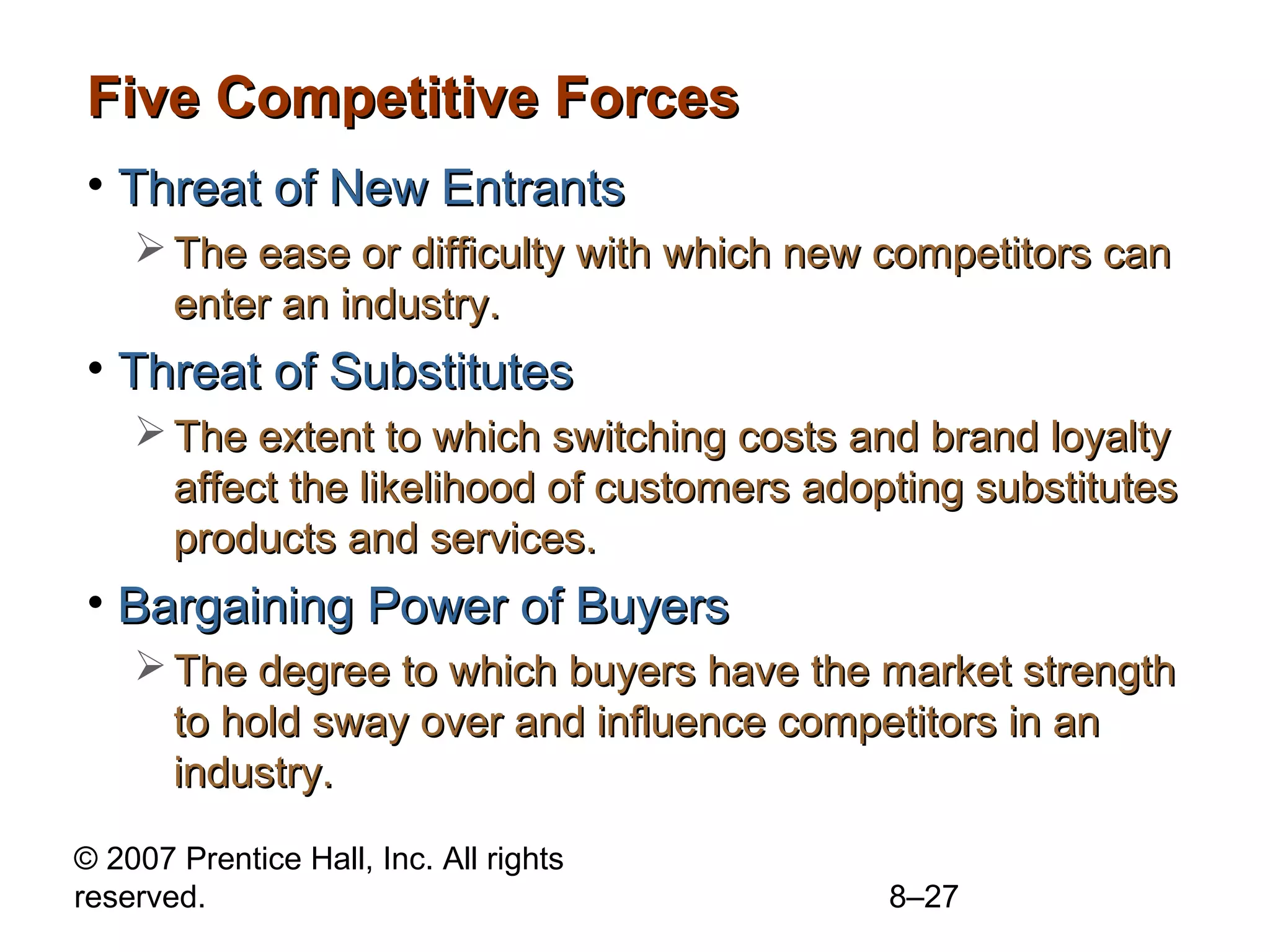 Five Competitive Forces
• Threat of New Entrants
     The ease or difficulty with which new competitors can
      enter an industry.
• Threat of Substitutes
     The extent to which switching costs and brand loyalty
      affect the likelihood of customers adopting substitutes
      products and services.
• Bargaining Power of Buyers
     The degree to which buyers have the market strength
      to hold sway over and influence competitors in an
      industry.
© 2007 Prentice Hall, Inc. All rights
reserved.                                    8–27
 