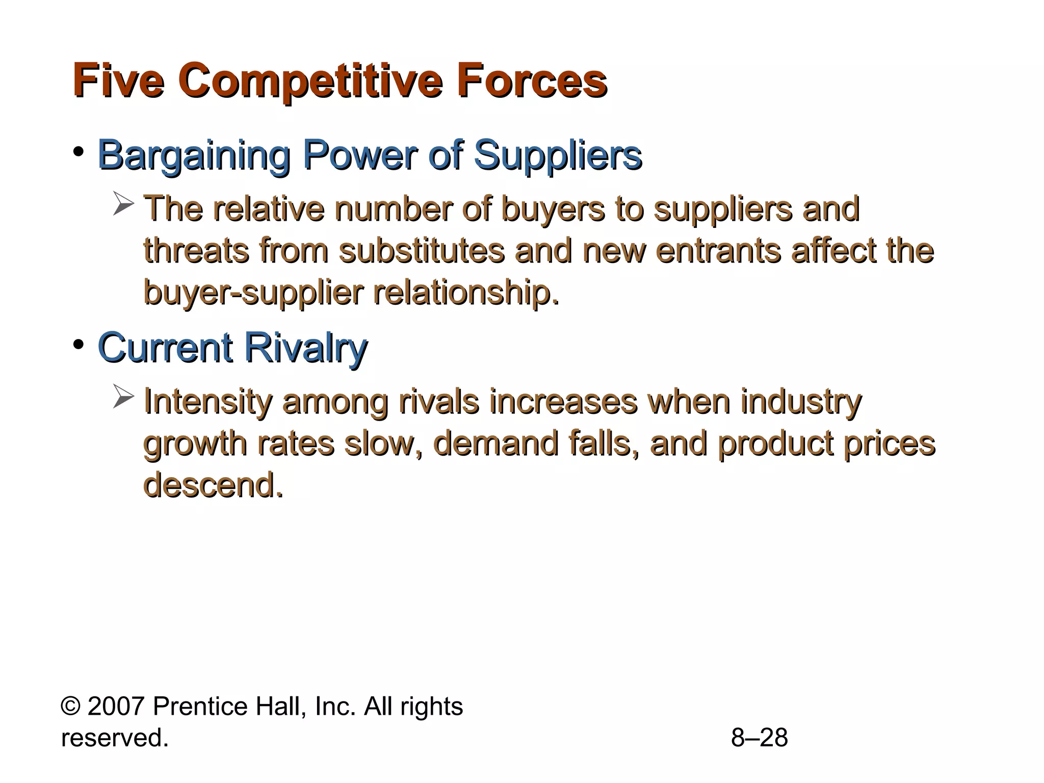 Five Competitive Forces
• Bargaining Power of Suppliers
     The relative number of buyers to suppliers and
      threats from substitutes and new entrants affect the
      buyer-supplier relationship.
• Current Rivalry
     Intensity among rivals increases when industry
      growth rates slow, demand falls, and product prices
      descend.




© 2007 Prentice Hall, Inc. All rights
reserved.                                   8–28
 