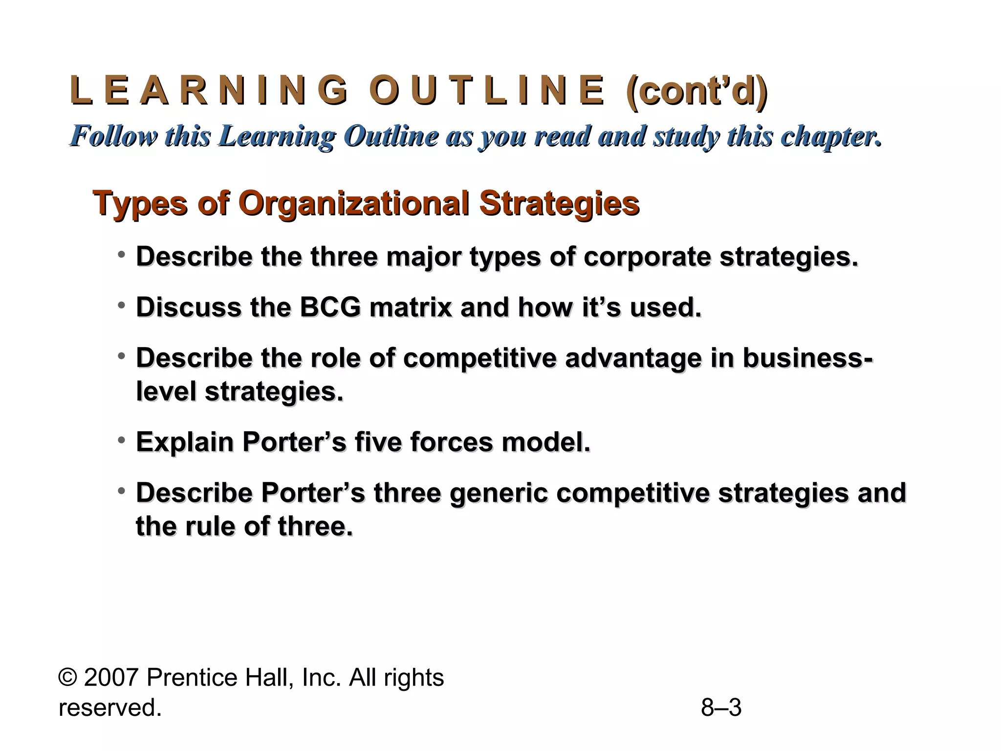 L E A R N I N G O U T L I N E (cont’d)
Follow this Learning Outline as you read and study this chapter.

   Types of Organizational Strategies
     • Describe the three major types of corporate strategies.
     • Discuss the BCG matrix and how it’s used.
     • Describe the role of competitive advantage in business-
       level strategies.
     • Explain Porter’s five forces model.
     • Describe Porter’s three generic competitive strategies and
       the rule of three.




© 2007 Prentice Hall, Inc. All rights
reserved.                                        8–3
 