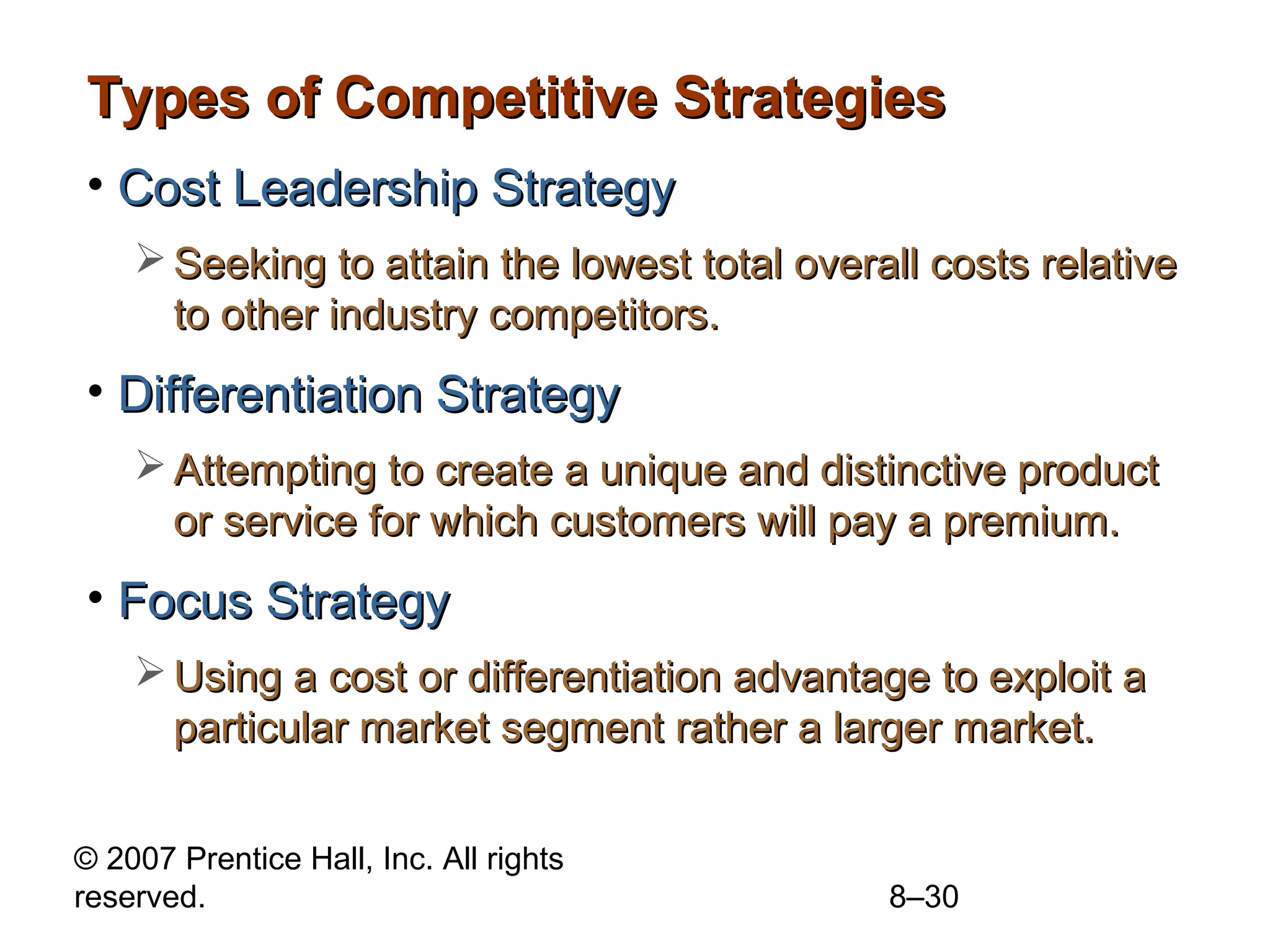 Types of Competitive Strategies
• Cost Leadership Strategy
     Seeking to attain the lowest total overall costs relative
      to other industry competitors.
• Differentiation Strategy
     Attempting to create a unique and distinctive product
      or service for which customers will pay a premium.
• Focus Strategy
     Using a cost or differentiation advantage to exploit a
      particular market segment rather a larger market.


© 2007 Prentice Hall, Inc. All rights
reserved.                                     8–30
 