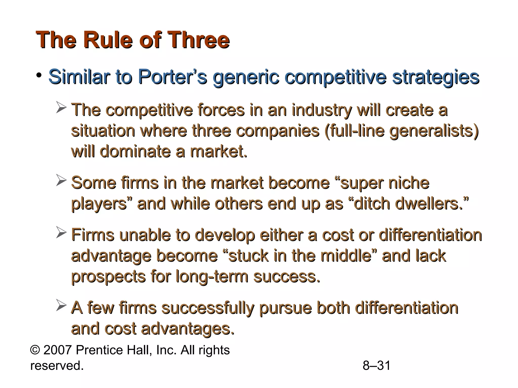 The Rule of Three
• Similar to Porter’s generic competitive strategies
     The competitive forces in an industry will create a
      situation where three companies (full-line generalists)
      will dominate a market.
     Some firms in the market become “super niche
      players” and while others end up as “ditch dwellers.”
     Firms unable to develop either a cost or differentiation
      advantage become “stuck in the middle” and lack
      prospects for long-term success.
     A few firms successfully pursue both differentiation
      and cost advantages.
© 2007 Prentice Hall, Inc. All rights
reserved.                                    8–31
 