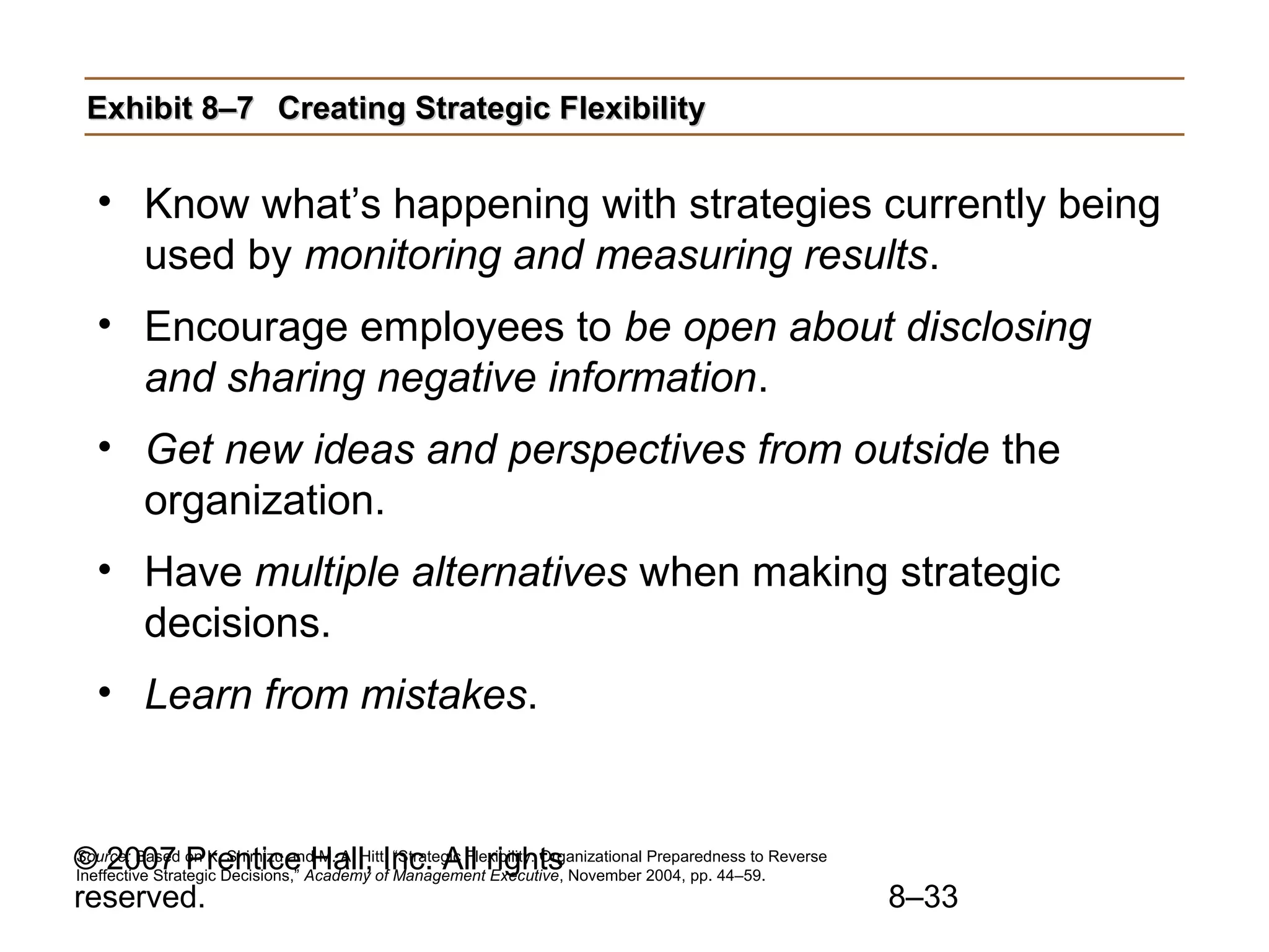 Exhibit 8–7 Creating Strategic Flexibility


  • Know what’s happening with strategies currently being
    used by monitoring and measuring results.
  • Encourage employees to be open about disclosing
    and sharing negative information.
  • Get new ideas and perspectives from outside the
    organization.
  • Have multiple alternatives when making strategic
    decisions.
  • Learn from mistakes.


© 2007 on K.Decisions,” Academy ofInc. All rights November 2004, pp. 44–59. Reverse
Source: Based Prentice Hall, “Strategic Flexibility: Organizational Preparedness to
Ineffective Strategic
                      Shimizu and M. A. Hitt,
                                              Management Executive,
reserved.                                                                             8–33
 