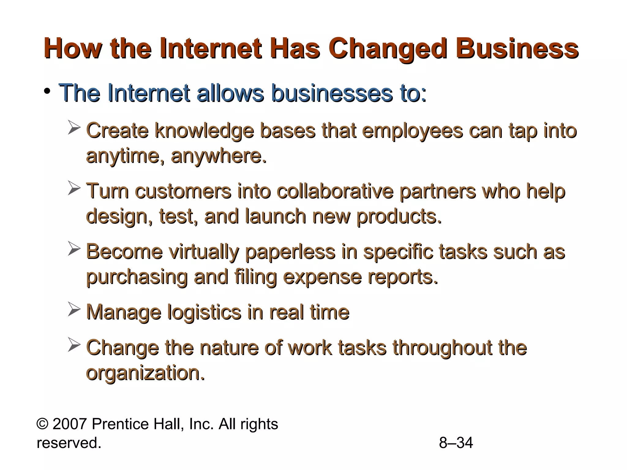 How the Internet Has Changed Business
• The Internet allows businesses to:
     Create knowledge bases that employees can tap into
      anytime, anywhere.
     Turn customers into collaborative partners who help
      design, test, and launch new products.
     Become virtually paperless in specific tasks such as
      purchasing and filing expense reports.
     Manage logistics in real time
     Change the nature of work tasks throughout the
      organization.

© 2007 Prentice Hall, Inc. All rights
reserved.                                   8–34
 
