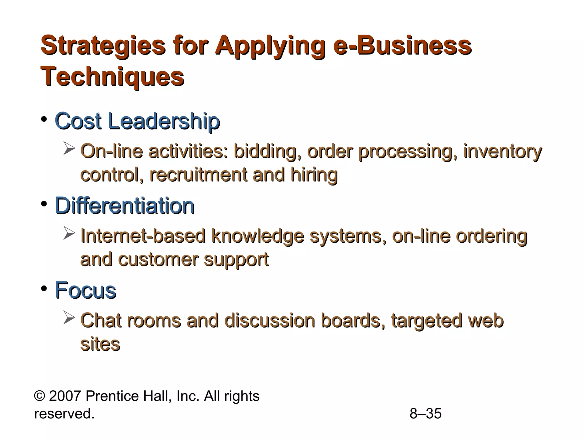 Strategies for Applying e-Business
Techniques
• Cost Leadership
     On-line activities: bidding, order processing, inventory
      control, recruitment and hiring
• Differentiation
     Internet-based knowledge systems, on-line ordering
      and customer support
• Focus
     Chat rooms and discussion boards, targeted web
      sites

© 2007 Prentice Hall, Inc. All rights
reserved.                                    8–35
 
