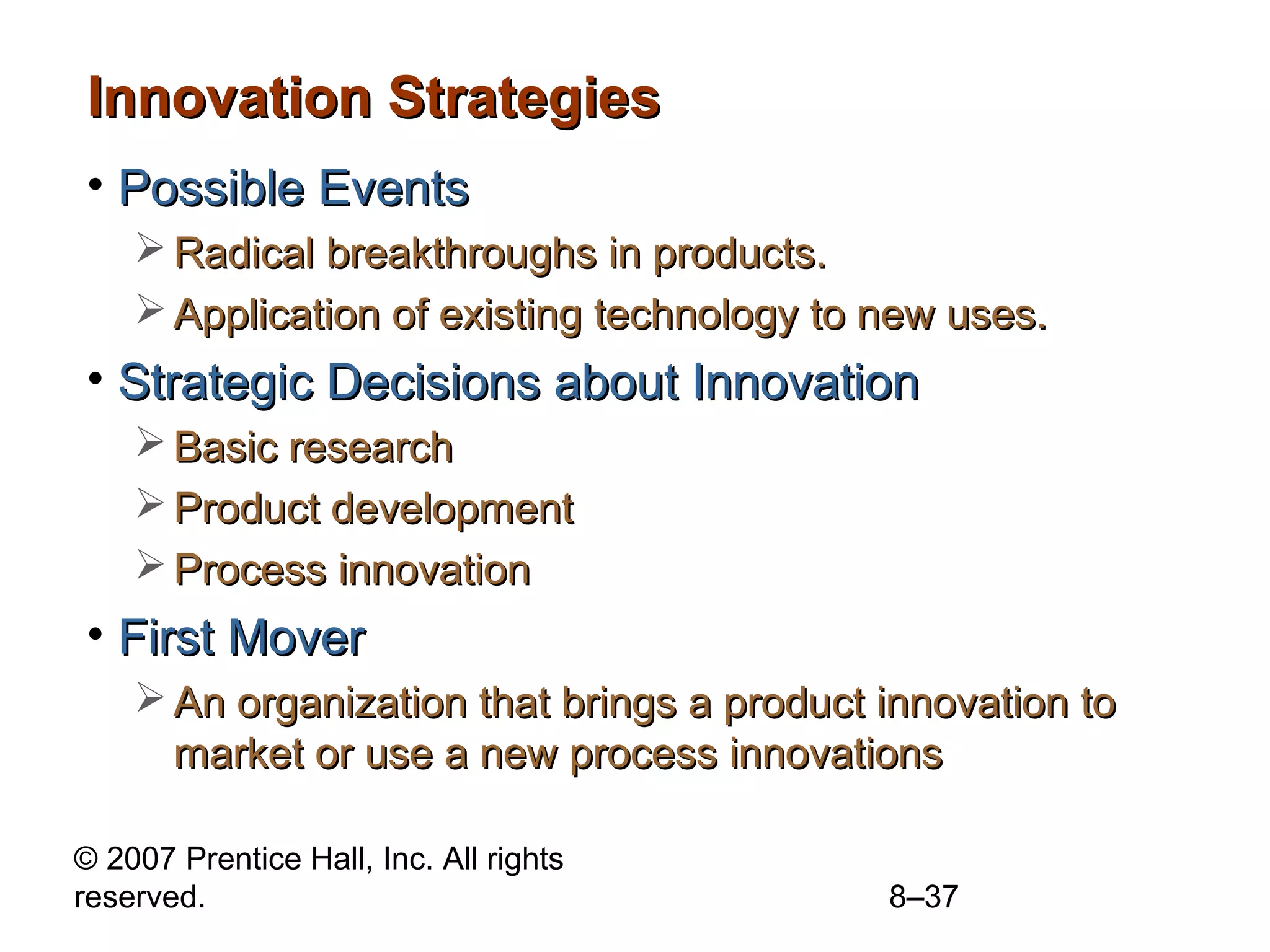 Innovation Strategies
• Possible Events
     Radical breakthroughs in products.
     Application of existing technology to new uses.
• Strategic Decisions about Innovation
     Basic research
     Product development
     Process innovation
• First Mover
     An organization that brings a product innovation to
      market or use a new process innovations

© 2007 Prentice Hall, Inc. All rights
reserved.                                   8–37
 