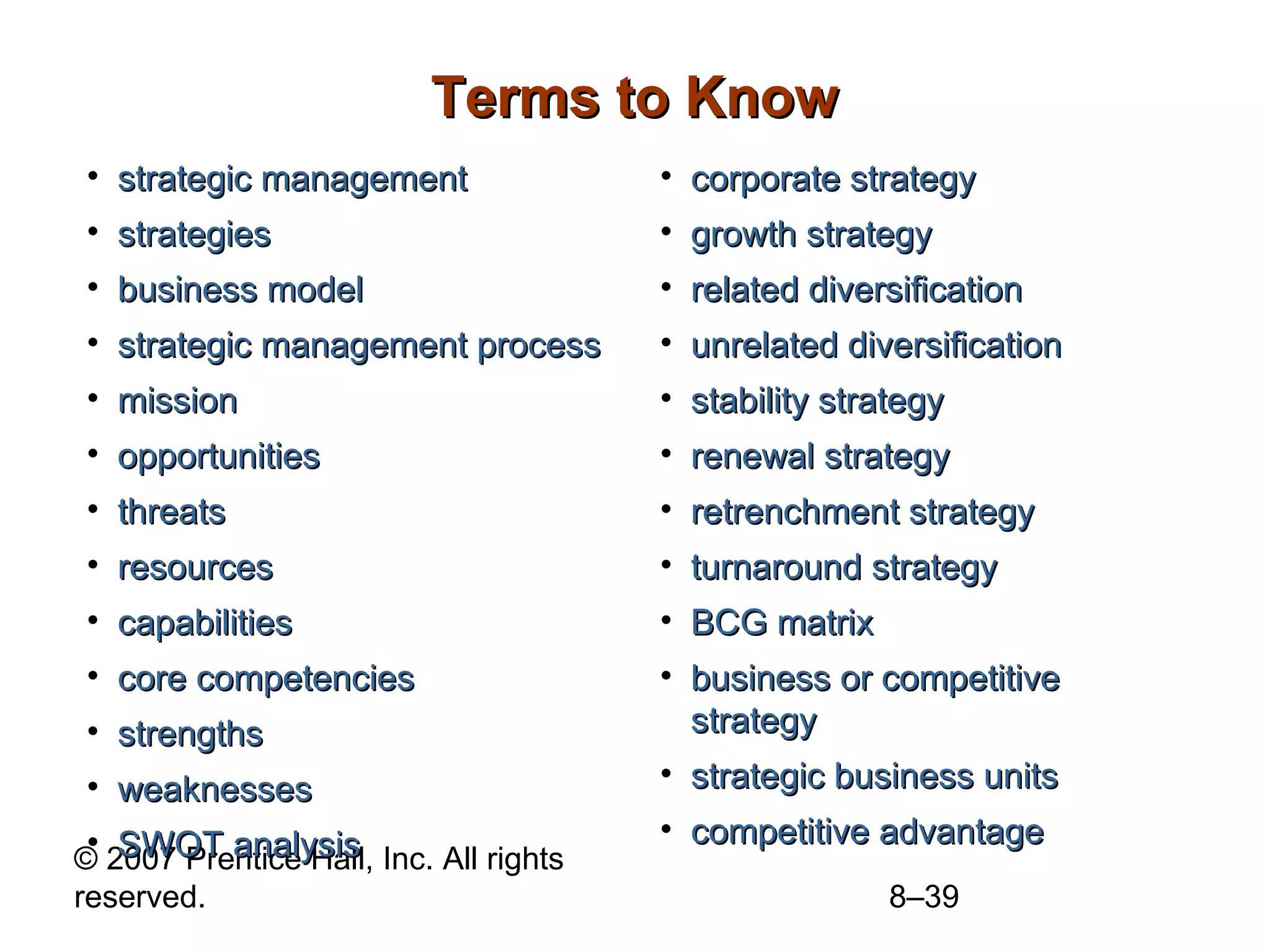 Terms to Know
• strategic management                  • corporate strategy
• strategies                            • growth strategy
• business model                        • related diversification
• strategic management process          • unrelated diversification
• mission                               • stability strategy
• opportunities                         • renewal strategy
• threats                               • retrenchment strategy
• resources                             • turnaround strategy
• capabilities                          • BCG matrix
• core competencies                     • business or competitive
• strengths                               strategy
• weaknesses                            • strategic business units
 • SWOT analysis                        • competitive advantage
© 2007 Prentice Hall, Inc. All rights
reserved.                                              8–39
 