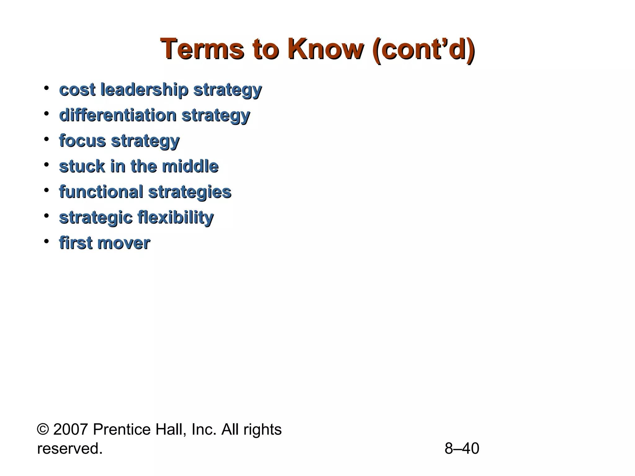 Terms to Know (cont’d)
•   cost leadership strategy
•   differentiation strategy
•   focus strategy
•   stuck in the middle
•   functional strategies
•   strategic flexibility
•   first mover




© 2007 Prentice Hall, Inc. All rights
reserved.                               8–40
 