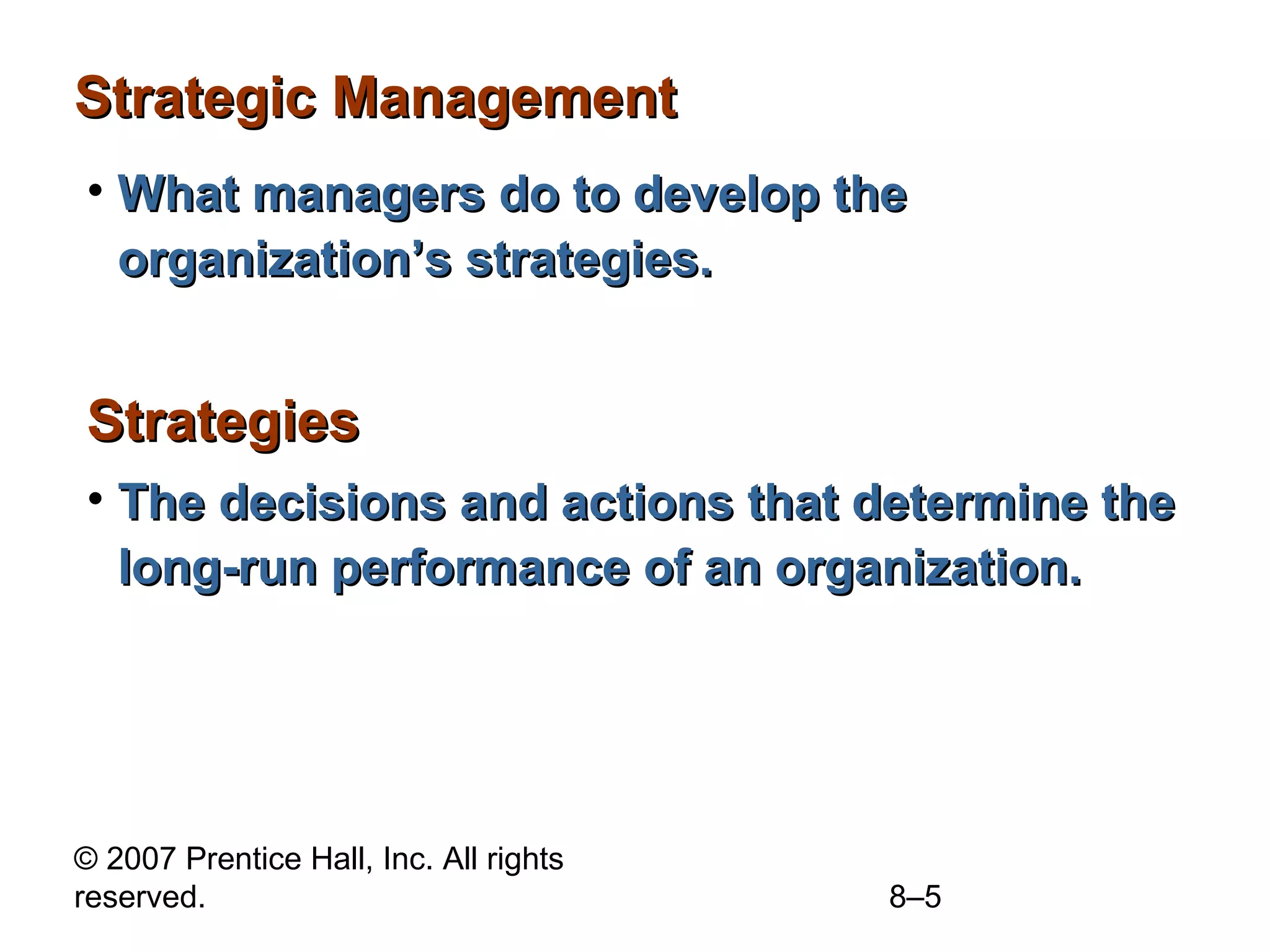 Strategic Management
• What managers do to develop the
  organization’s strategies.


Strategies
• The decisions and actions that determine the
  long-run performance of an organization.




© 2007 Prentice Hall, Inc. All rights
reserved.                               8–5
 