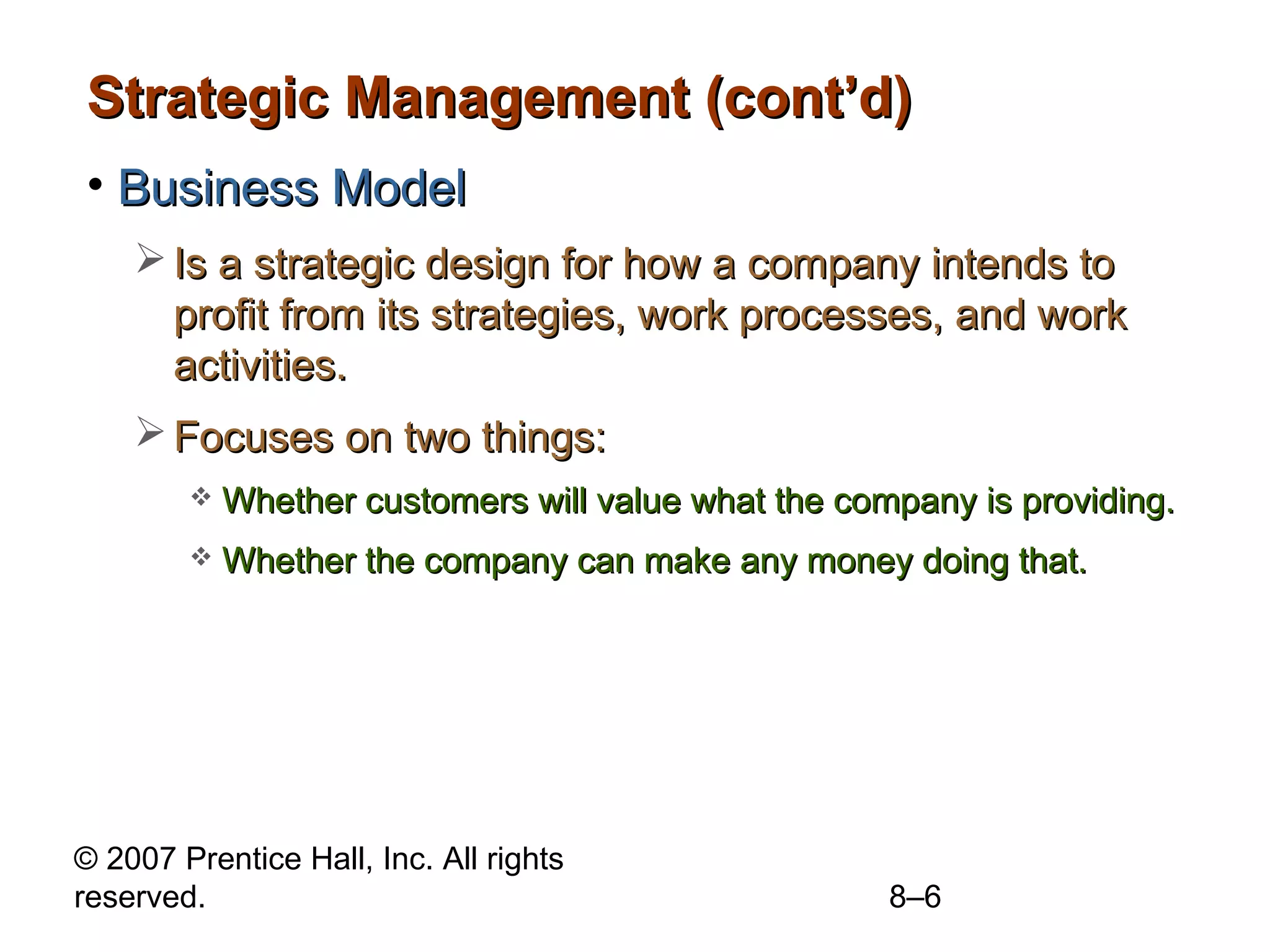 Strategic Management (cont’d)
• Business Model
     Is a strategic design for how a company intends to
      profit from its strategies, work processes, and work
      activities.
     Focuses on two things:
           Whether customers will value what the company is providing.
           Whether the company can make any money doing that.




© 2007 Prentice Hall, Inc. All rights
reserved.                                            8–6
 