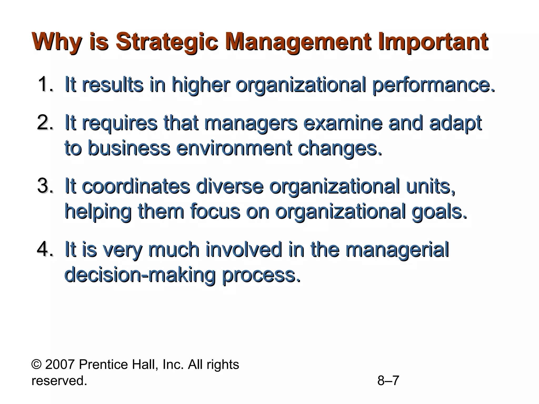 Why is Strategic Management Important
1. It results in higher organizational performance.
2. It requires that managers examine and adapt
   to business environment changes.
3. It coordinates diverse organizational units,
   helping them focus on organizational goals.
4. It is very much involved in the managerial
   decision-making process.



© 2007 Prentice Hall, Inc. All rights
reserved.                               8–7
 