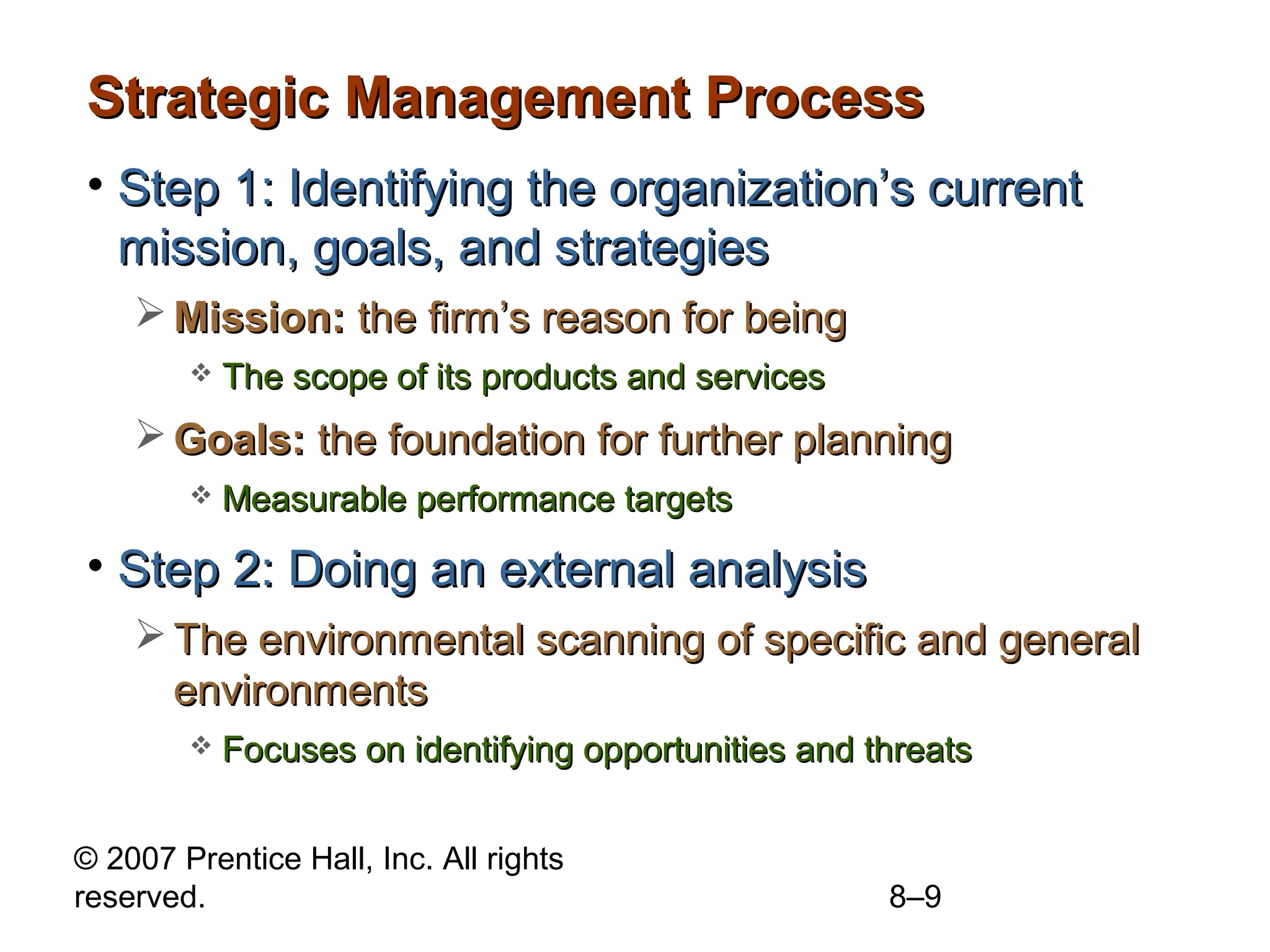 Strategic Management Process
• Step 1: Identifying the organization’s current
  mission, goals, and strategies
     Mission: the firm’s reason for being
           The scope of its products and services
     Goals: the foundation for further planning
           Measurable performance targets

• Step 2: Doing an external analysis
     The environmental scanning of specific and general
      environments
           Focuses on identifying opportunities and threats


© 2007 Prentice Hall, Inc. All rights
reserved.                                             8–9
 