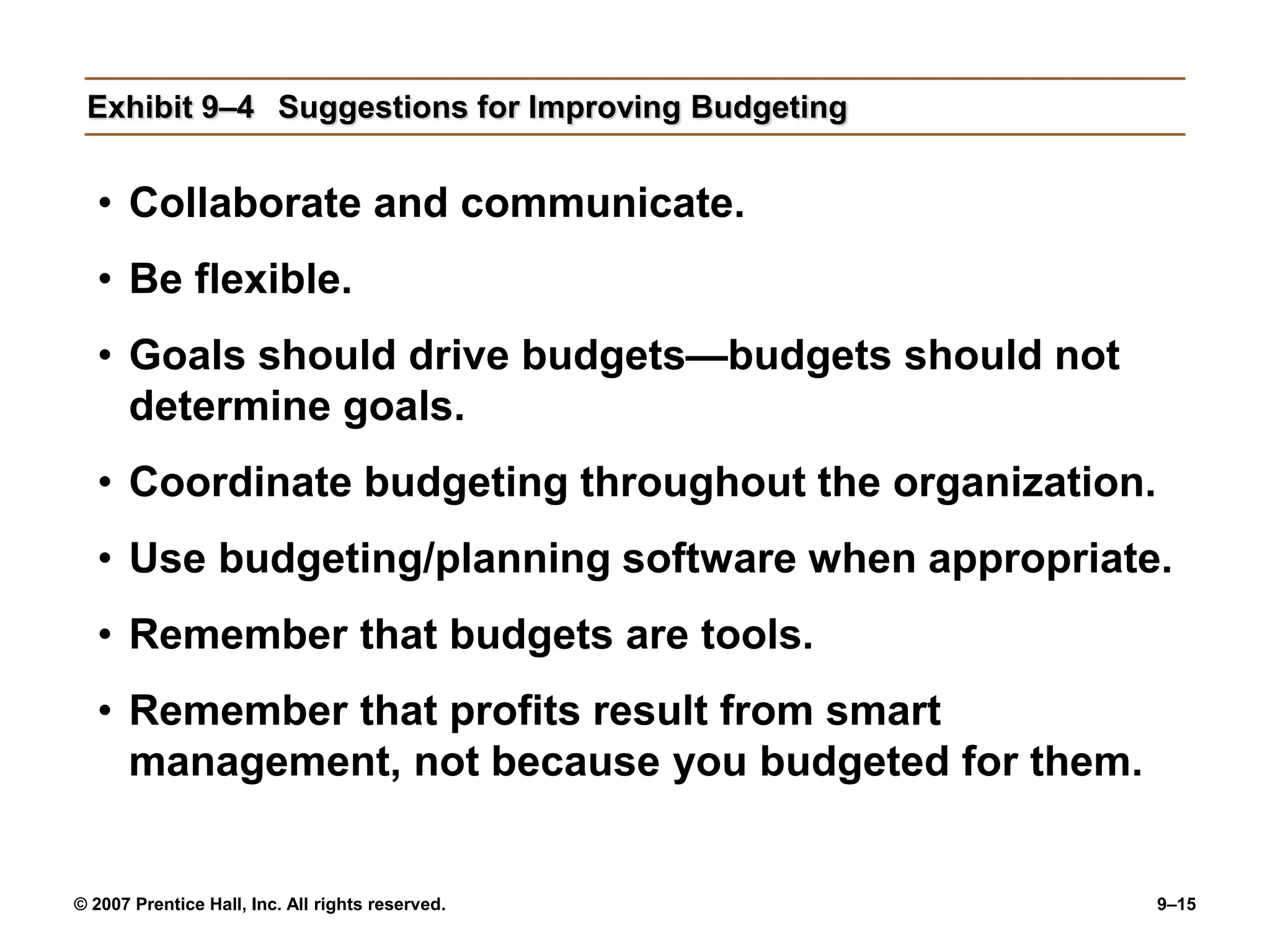 © 2007 Prentice Hall, Inc. All rights reserved. 9–15
Exhibit 9–4 Suggestions for Improving Budgeting
• Collaborate and communicate.
• Be flexible.
• Goals should drive budgets—budgets should not
determine goals.
• Coordinate budgeting throughout the organization.
• Use budgeting/planning software when appropriate.
• Remember that budgets are tools.
• Remember that profits result from smart
management, not because you budgeted for them.
 