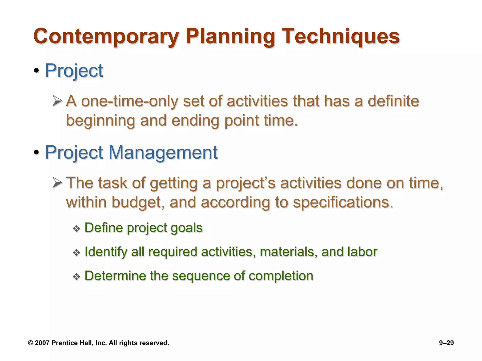 © 2007 Prentice Hall, Inc. All rights reserved. 9–29
Contemporary Planning Techniques
• Project
A one-time-only set of activities that has a definite
beginning and ending point time.
• Project Management
The task of getting a project’s activities done on time,
within budget, and according to specifications.
 Define project goals
 Identify all required activities, materials, and labor
 Determine the sequence of completion
 