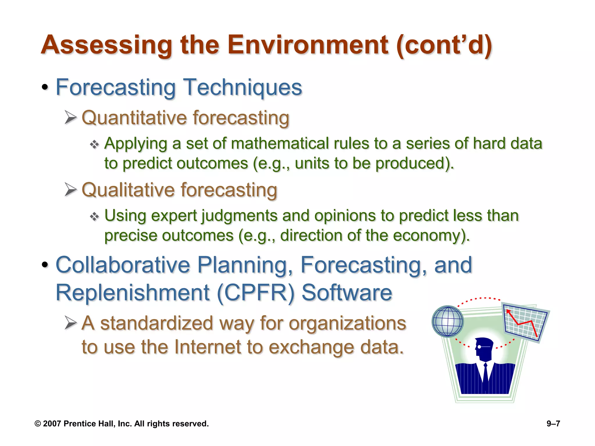 © 2007 Prentice Hall, Inc. All rights reserved. 9–7
Assessing the Environment (cont’d)
• Forecasting Techniques
Quantitative forecasting
 Applying a set of mathematical rules to a series of hard data
to predict outcomes (e.g., units to be produced).
Qualitative forecasting
 Using expert judgments and opinions to predict less than
precise outcomes (e.g., direction of the economy).
• Collaborative Planning, Forecasting, and
Replenishment (CPFR) Software
A standardized way for organizations
to use the Internet to exchange data.
 