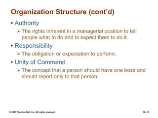 © 2007 Prentice Hall, Inc. All rights reserved. 10–15
Organization Structure (cont’d)
• Authority
The rights inherent in a managerial position to tell
people what to do and to expect them to do it.
• Responsibility
The obligation or expectation to perform.
• Unity of Command
The concept that a person should have one boss and
should report only to that person.
 