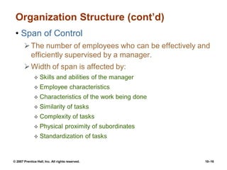 © 2007 Prentice Hall, Inc. All rights reserved. 10–16
Organization Structure (cont’d)
• Span of Control
The number of employees who can be effectively and
efficiently supervised by a manager.
Width of span is affected by:
 Skills and abilities of the manager
 Employee characteristics
 Characteristics of the work being done
 Similarity of tasks
 Complexity of tasks
 Physical proximity of subordinates
 Standardization of tasks
 