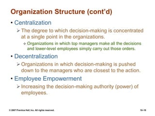 © 2007 Prentice Hall, Inc. All rights reserved. 10–18
Organization Structure (cont’d)
• Centralization
The degree to which decision-making is concentrated
at a single point in the organizations.
 Organizations in which top managers make all the decisions
and lower-level employees simply carry out those orders.
• Decentralization
Organizations in which decision-making is pushed
down to the managers who are closest to the action.
• Employee Empowerment
Increasing the decision-making authority (power) of
employees.
 