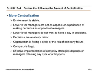 © 2007 Prentice Hall, Inc. All rights reserved. 10–19
Exhibit 10–4 Factors that Influence the Amount of Centralization
• More Centralization
 Environment is stable.
 Lower-level managers are not as capable or experienced at
making decisions as upper-level managers.
 Lower-level managers do not want to have a say in decisions.
 Decisions are relatively minor.
 Organization is facing a crisis or the risk of company failure.
 Company is large.
 Effective implementation of company strategies depends on
managers retaining say over what happens.
 