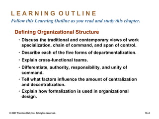 © 2007 Prentice Hall, Inc. All rights reserved. 10–2
L E A R N I N G O U T L I N E
Follow this Learning Outline as you read and study this chapter.
Defining Organizational Structure
• Discuss the traditional and contemporary views of work
specialization, chain of command, and span of control.
• Describe each of the five forms of departmentalization.
• Explain cross-functional teams.
• Differentiate, authority, responsibility, and unity of
command.
• Tell what factors influence the amount of centralization
and decentralization.
• Explain how formalization is used in organizational
design.
 