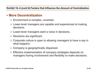 © 2007 Prentice Hall, Inc. All rights reserved. 10–20
Exhibit 10–4 (cont’d) Factors that Influence the Amount of Centralization
• More Decentralization
 Environment is complex, uncertain.
 Lower-level managers are capable and experienced at making
decisions.
 Lower-level managers want a voice in decisions.
 Decisions are significant.
 Corporate culture is open to allowing managers to have a say in
what happens.
 Company is geographically dispersed.
 Effective implementation of company strategies depends on
managers having involvement and flexibility to make decisions.
 
