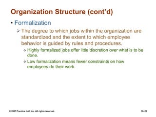 © 2007 Prentice Hall, Inc. All rights reserved. 10–21
Organization Structure (cont’d)
• Formalization
The degree to which jobs within the organization are
standardized and the extent to which employee
behavior is guided by rules and procedures.
 Highly formalized jobs offer little discretion over what is to be
done.
 Low formalization means fewer constraints on how
employees do their work.
 