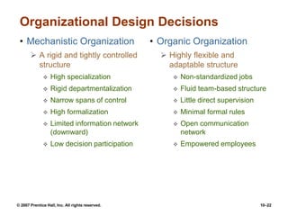 © 2007 Prentice Hall, Inc. All rights reserved. 10–22
Organizational Design Decisions
• Mechanistic Organization
 A rigid and tightly controlled
structure
 High specialization
 Rigid departmentalization
 Narrow spans of control
 High formalization
 Limited information network
(downward)
 Low decision participation
• Organic Organization
 Highly flexible and
adaptable structure
 Non-standardized jobs
 Fluid team-based structure
 Little direct supervision
 Minimal formal rules
 Open communication
network
 Empowered employees
 