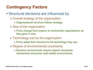 © 2007 Prentice Hall, Inc. All rights reserved. 10–24
Contingency Factors
• Structural decisions are influenced by:
Overall strategy of the organization
 Organizational structure follows strategy.
Size of the organization
 Firms change from organic to mechanistic organizations as
they grow in size.
Technology use by the organization
 Firms adapt their structure to the technology they use.
Degree of environmental uncertainty
 Dynamic environments require organic structures;
mechanistic structures need stable environments.
 