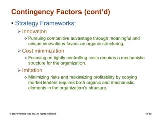© 2007 Prentice Hall, Inc. All rights reserved. 10–25
Contingency Factors (cont’d)
• Strategy Frameworks:
Innovation
 Pursuing competitive advantage through meaningful and
unique innovations favors an organic structuring.
Cost minimization
 Focusing on tightly controlling costs requires a mechanistic
structure for the organization.
Imitation
 Minimizing risks and maximizing profitability by copying
market leaders requires both organic and mechanistic
elements in the organization’s structure.
 