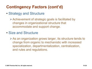 © 2007 Prentice Hall, Inc. All rights reserved. 10–26
Contingency Factors (cont’d)
• Strategy and Structure
Achievement of strategic goals is facilitated by
changes in organizational structure that
accommodate and support change.
• Size and Structure
As an organization grows larger, its structure tends to
change from organic to mechanistic with increased
specialization, departmentalization, centralization,
and rules and regulations.
 