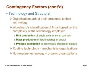 © 2007 Prentice Hall, Inc. All rights reserved. 10–27
Contingency Factors (cont’d)
• Technology and Structure
Organizations adapt their structures to their
technology.
Woodward’s classification of firms based on the
complexity of the technology employed:
 Unit production of single units or small batches
 Mass production of large batches of output
 Process production in continuous process of outputs
Routine technology = mechanistic organizations
Non-routine technology = organic organizations
 