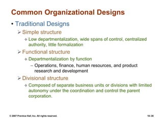© 2007 Prentice Hall, Inc. All rights reserved. 10–30
Common Organizational Designs
• Traditional Designs
Simple structure
 Low departmentalization, wide spans of control, centralized
authority, little formalization
Functional structure
 Departmentalization by function
– Operations, finance, human resources, and product
research and development
Divisional structure
 Composed of separate business units or divisions with limited
autonomy under the coordination and control the parent
corporation.
 
