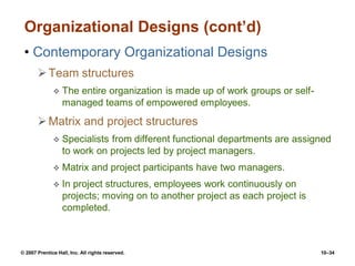© 2007 Prentice Hall, Inc. All rights reserved. 10–34
Organizational Designs (cont’d)
• Contemporary Organizational Designs
Team structures
 The entire organization is made up of work groups or self-
managed teams of empowered employees.
Matrix and project structures
 Specialists from different functional departments are assigned
to work on projects led by project managers.
 Matrix and project participants have two managers.
 In project structures, employees work continuously on
projects; moving on to another project as each project is
completed.
 