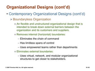 © 2007 Prentice Hall, Inc. All rights reserved. 10–36
Organizational Designs (cont’d)
• Contemporary Organizational Designs (cont’d)
Boundaryless Organization
 An flexible and unstructured organizational design that is
intended to break down external barriers between the
organization and its customers and suppliers.
 Removes internal (horizontal) boundaries:
– Eliminates the chain of command
– Has limitless spans of control
– Uses empowered teams rather than departments
 Eliminates external boundaries:
– Uses virtual, network, and modular organizational
structures to get closer to stakeholders.
 