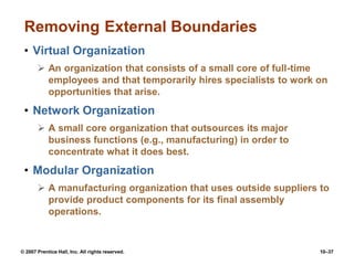 © 2007 Prentice Hall, Inc. All rights reserved. 10–37
Removing External Boundaries
• Virtual Organization
 An organization that consists of a small core of full-time
employees and that temporarily hires specialists to work on
opportunities that arise.
• Network Organization
 A small core organization that outsources its major
business functions (e.g., manufacturing) in order to
concentrate what it does best.
• Modular Organization
 A manufacturing organization that uses outside suppliers to
provide product components for its final assembly
operations.
 
