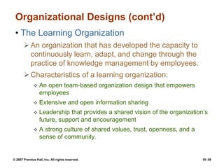 © 2007 Prentice Hall, Inc. All rights reserved. 10–39
Organizational Designs (cont’d)
• The Learning Organization
An organization that has developed the capacity to
continuously learn, adapt, and change through the
practice of knowledge management by employees.
Characteristics of a learning organization:
 An open team-based organization design that empowers
employees
 Extensive and open information sharing
 Leadership that provides a shared vision of the organization’s
future, support and encouragement
 A strong culture of shared values, trust, openness, and a
sense of community.
 