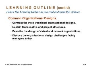 © 2007 Prentice Hall, Inc. All rights reserved. 10–4
L E A R N I N G O U T L I N E (cont’d)
Follow this Learning Outline as you read and study this chapter.
Common Organizational Designs
• Contrast the three traditional organizational designs.
• Explain team, matrix, and project structures.
• Describe the design of virtual and network organizations.
• Discuss the organizational design challenges facing
managers today.
 