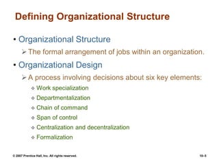 © 2007 Prentice Hall, Inc. All rights reserved. 10–5
Defining Organizational Structure
• Organizational Structure
The formal arrangement of jobs within an organization.
• Organizational Design
A process involving decisions about six key elements:
 Work specialization
 Departmentalization
 Chain of command
 Span of control
 Centralization and decentralization
 Formalization
 