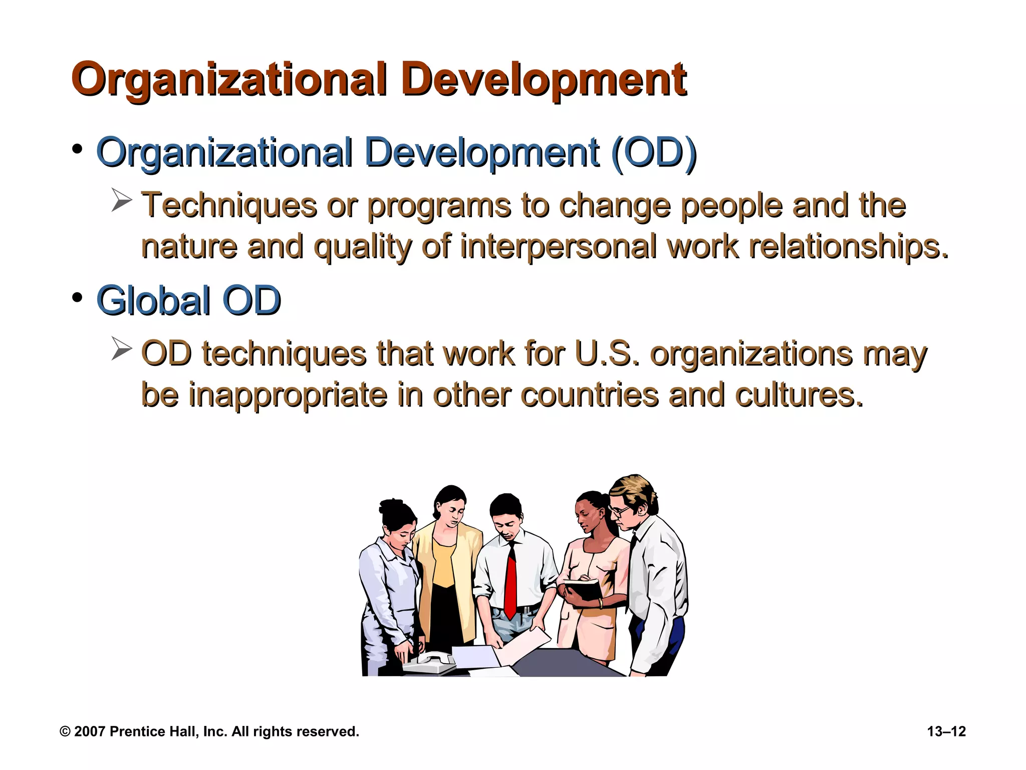 Organizational Development
 • Organizational Development (OD)
        Techniques or programs to change people and the
         nature and quality of interpersonal work relationships.
 • Global OD
        OD techniques that work for U.S. organizations may
         be inappropriate in other countries and cultures.




© 2007 Prentice Hall, Inc. All rights reserved.               13–12
 
