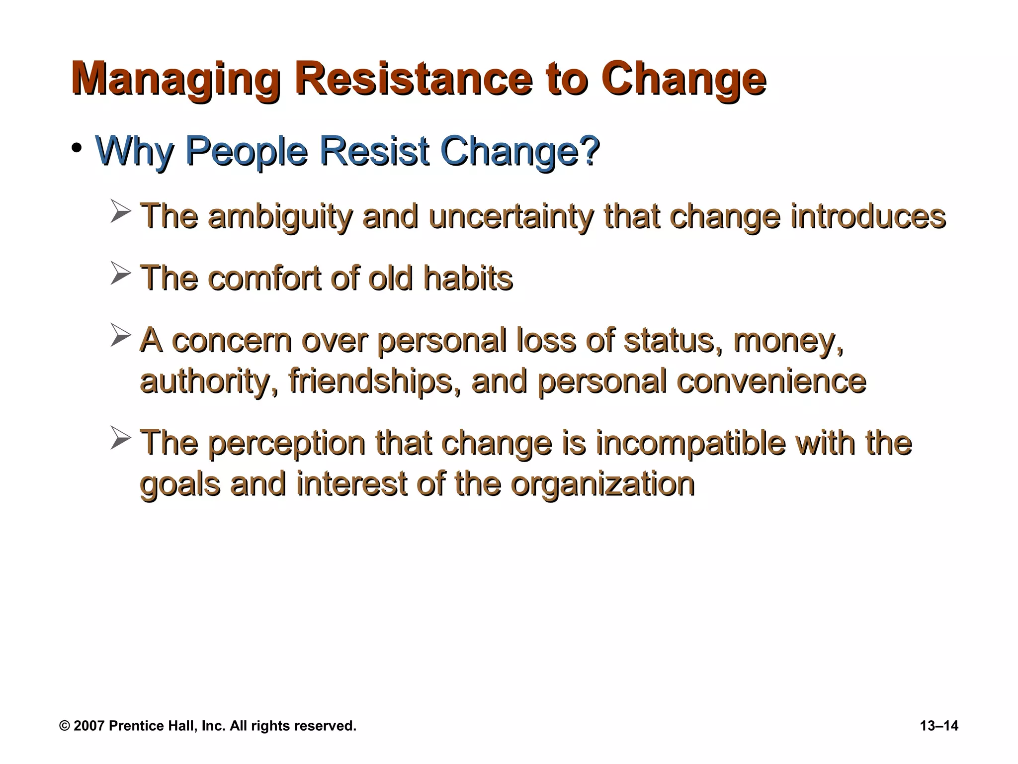 Managing Resistance to Change
 • Why People Resist Change?
        The ambiguity and uncertainty that change introduces
        The comfort of old habits
        A concern over personal loss of status, money,
         authority, friendships, and personal convenience
        The perception that change is incompatible with the
         goals and interest of the organization




© 2007 Prentice Hall, Inc. All rights reserved.                13–14
 