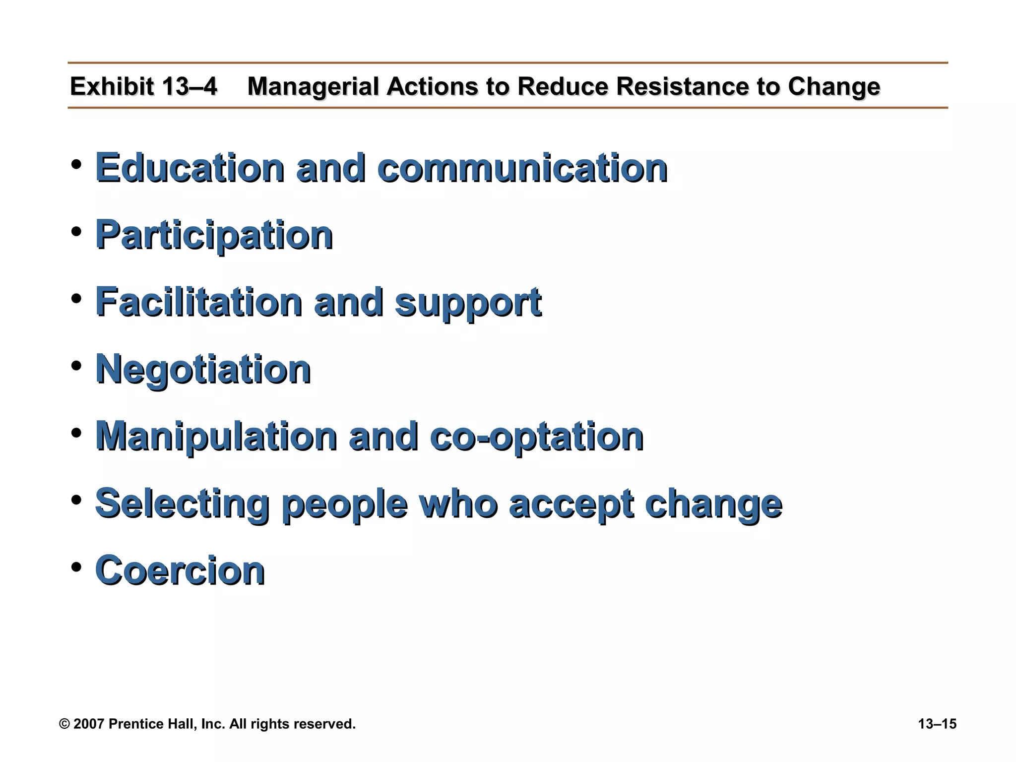 Exhibit 13–4                Managerial Actions to Reduce Resistance to Change


 • Education and communication
 • Participation
 • Facilitation and support
 • Negotiation
 • Manipulation and co-optation
 • Selecting people who accept change
 • Coercion


© 2007 Prentice Hall, Inc. All rights reserved.                                  13–15
 