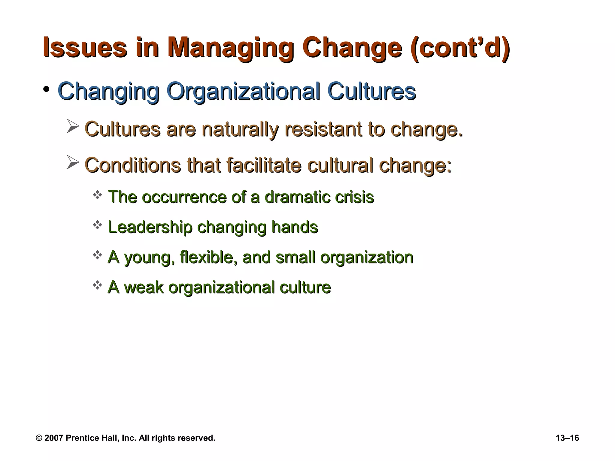 Issues in Managing Change (cont’d)
 • Changing Organizational Cultures
        Cultures are naturally resistant to change.
        Conditions that facilitate cultural change:
                 The occurrence of a dramatic crisis
                 Leadership changing hands
                 A young, flexible, and small organization
                 A weak organizational culture




© 2007 Prentice Hall, Inc. All rights reserved.               13–16
 
