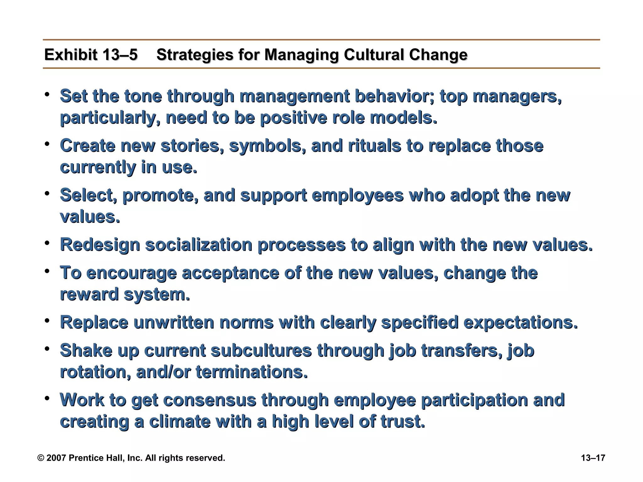 Exhibit 13–5                Strategies for Managing Cultural Change

 • Set the tone through management behavior; top managers,
   particularly, need to be positive role models.
 • Create new stories, symbols, and rituals to replace those
   currently in use.
 • Select, promote, and support employees who adopt the new
   values.
 • Redesign socialization processes to align with the new values.
 • To encourage acceptance of the new values, change the
   reward system.
 • Replace unwritten norms with clearly specified expectations.
 • Shake up current subcultures through job transfers, job
   rotation, and/or terminations.
 • Work to get consensus through employee participation and
   creating a climate with a high level of trust.
© 2007 Prentice Hall, Inc. All rights reserved.                        13–17
 