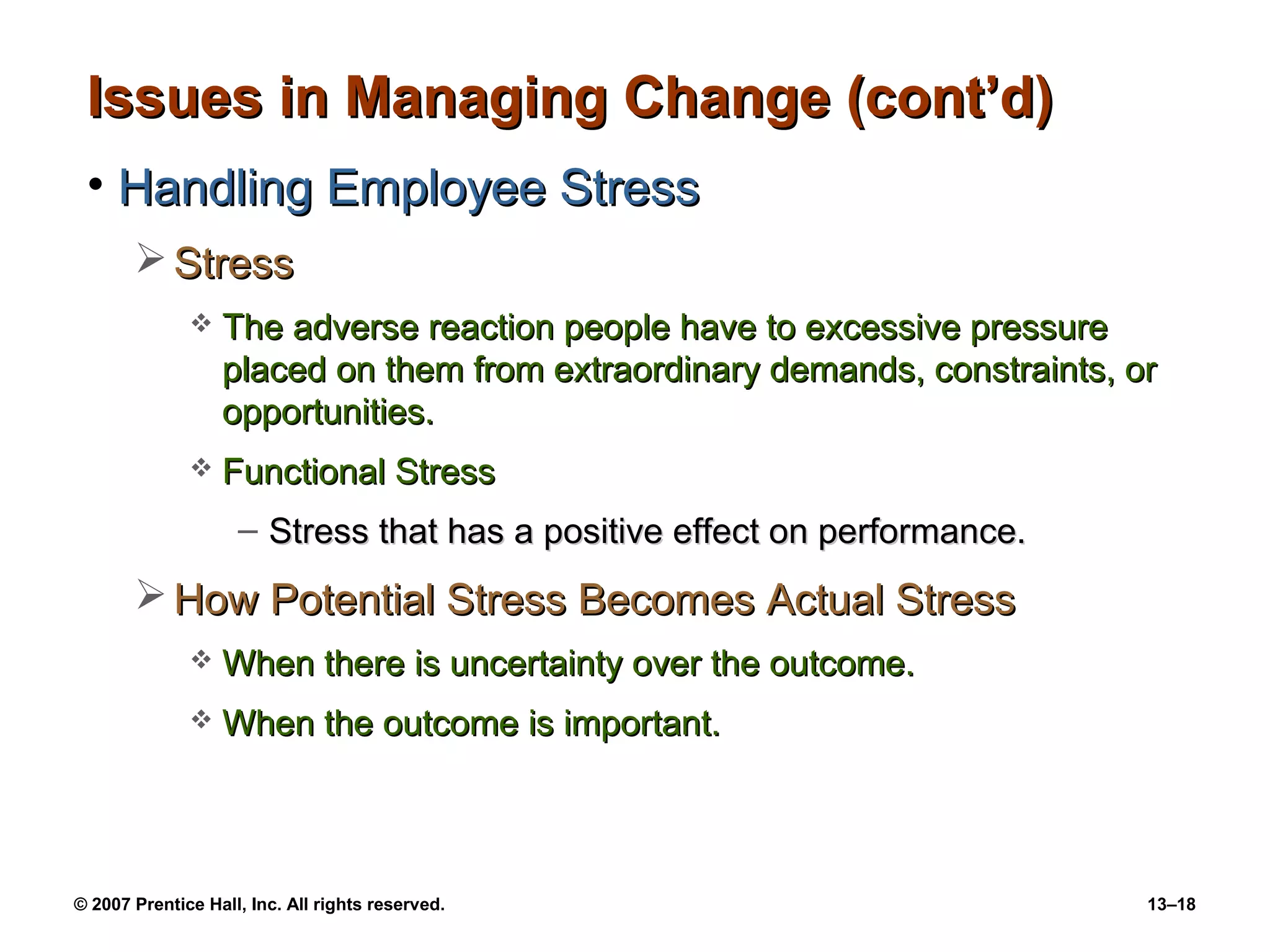Issues in Managing Change (cont’d)
 • Handling Employee Stress
        Stress
                 The adverse reaction people have to excessive pressure
                  placed on them from extraordinary demands, constraints, or
                  opportunities.
                 Functional Stress
                    – Stress that has a positive effect on performance.
        How Potential Stress Becomes Actual Stress
                 When there is uncertainty over the outcome.
                 When the outcome is important.



© 2007 Prentice Hall, Inc. All rights reserved.                            13–18
 
