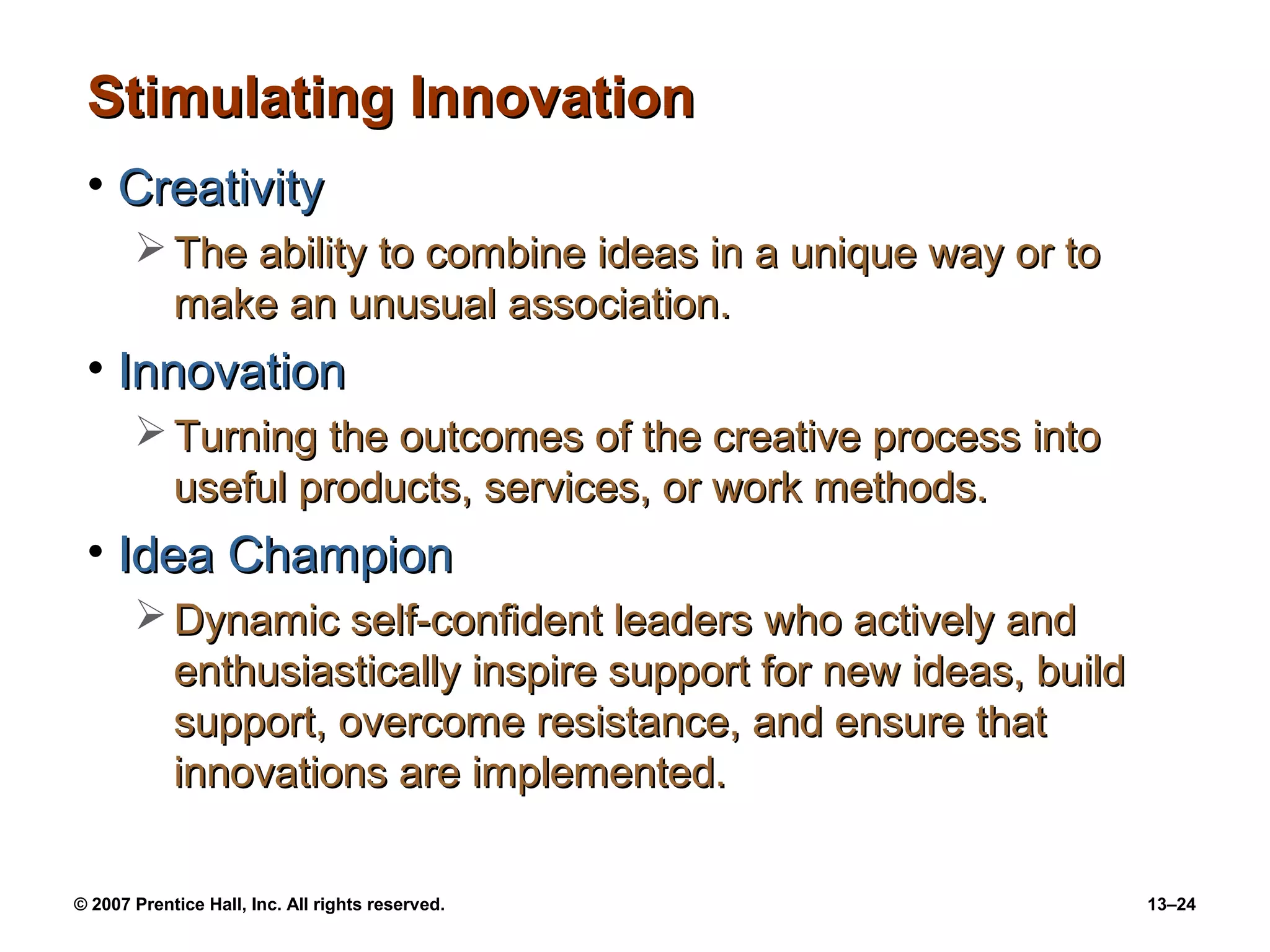 Stimulating Innovation
 • Creativity
        The ability to combine ideas in a unique way or to
         make an unusual association.
 • Innovation
        Turning the outcomes of the creative process into
         useful products, services, or work methods.
 • Idea Champion
        Dynamic self-confident leaders who actively and
         enthusiastically inspire support for new ideas, build
         support, overcome resistance, and ensure that
         innovations are implemented.

© 2007 Prentice Hall, Inc. All rights reserved.                  13–24
 