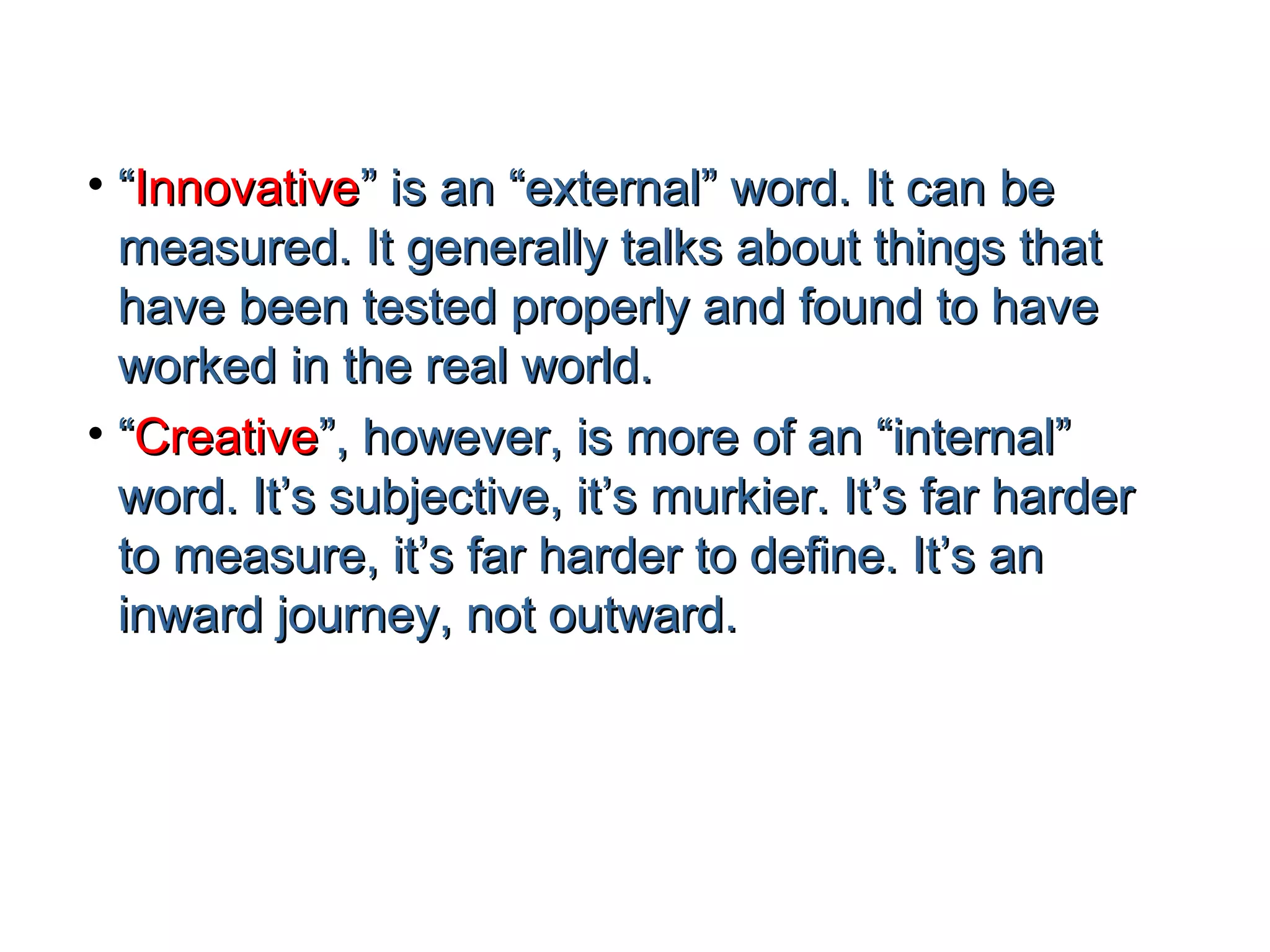 • “Innovative” is an “external” word. It can be
  measured. It generally talks about things that
  have been tested properly and found to have
  worked in the real world.
• “Creative”, however, is more of an “internal”
  word. It’s subjective, it’s murkier. It’s far harder
  to measure, it’s far harder to define. It’s an
  inward journey, not outward.
 
