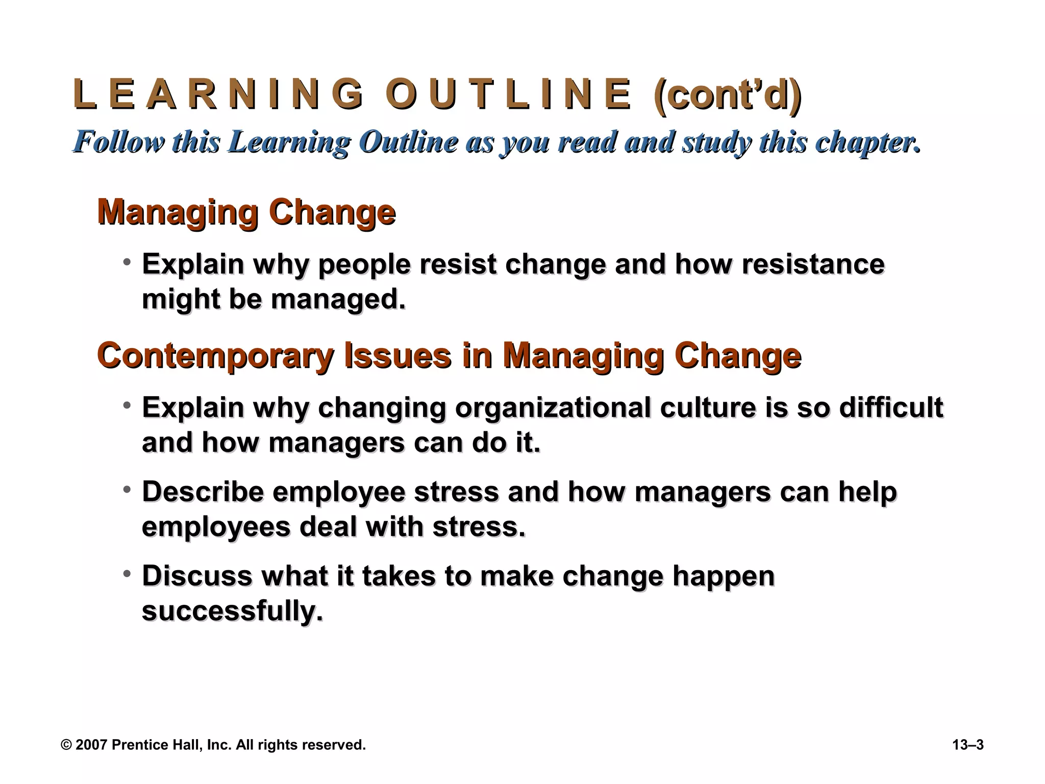L E A R N I N G O U T L I N E (cont’d)
 Follow this Learning Outline as you read and study this chapter.

     Managing Change
         • Explain why people resist change and how resistance
           might be managed.

     Contemporary Issues in Managing Change
         • Explain why changing organizational culture is so difficult
           and how managers can do it.
         • Describe employee stress and how managers can help
           employees deal with stress.
         • Discuss what it takes to make change happen
           successfully.



© 2007 Prentice Hall, Inc. All rights reserved.                          13–3
 