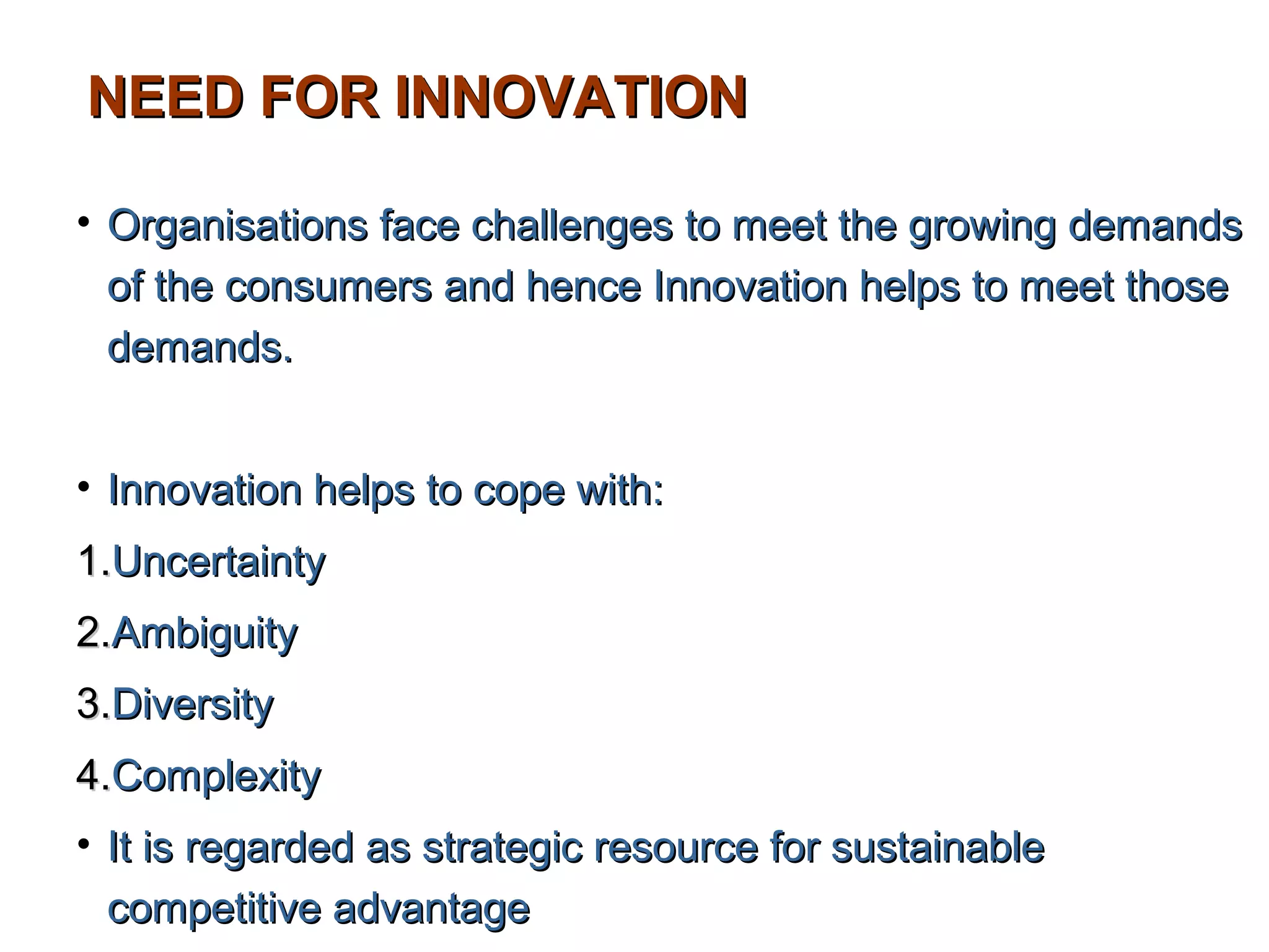 NEED FOR INNOVATION

• Organisations face challenges to meet the growing demands
  of the consumers and hence Innovation helps to meet those
  demands.


• Innovation helps to cope with:
1.Uncertainty
2.Ambiguity
3.Diversity
4.Complexity
• It is regarded as strategic resource for sustainable
  competitive advantage
 